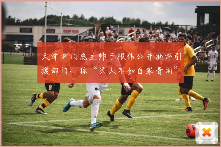 天津津门虎主帅于根伟公开批评引援部门,称“买人不如自家青训”