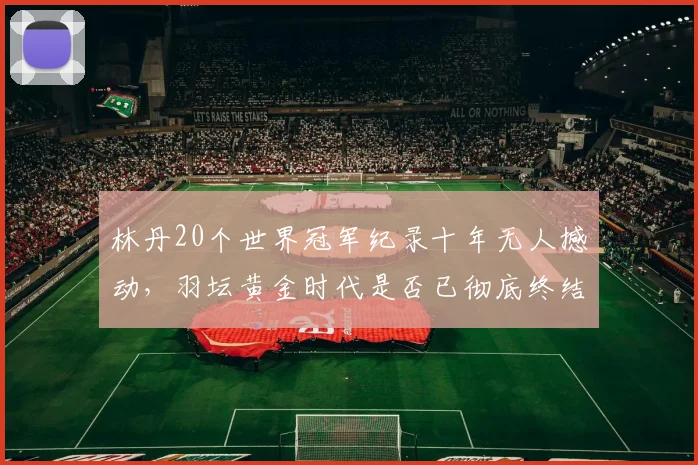 林丹20个世界冠军纪录十年无人撼动,羽坛黄金时代是否已彻底终结?