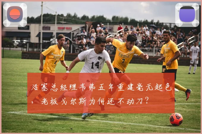 活塞总经理韦弗五年重建毫无起色,老板戈尔斯为何还不动刀?