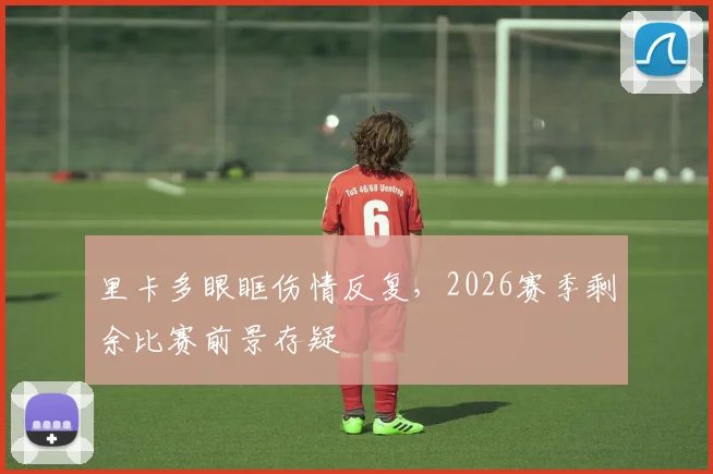 里卡多眼眶伤情反复，2026赛季剩余比赛前景存疑