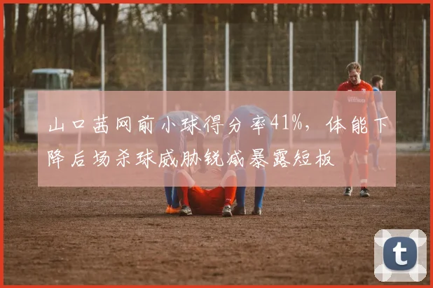山口茜网前小球得分率41%,体能下降后场杀球威胁锐减暴露短板